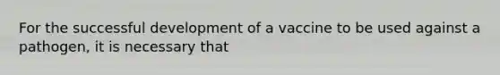 For the successful development of a vaccine to be used against a pathogen, it is necessary that