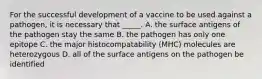 For the successful development of a vaccine to be used against a pathogen, it is necessary that _____. A. the surface antigens of the pathogen stay the same B. the pathogen has only one epitope C. the major histocompatability (MHC) molecules are heterozygous D. all of the surface antigens on the pathogen be identified