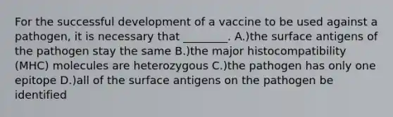 For the successful development of a vaccine to be used against a pathogen, it is necessary that ________. A.)the surface antigens of the pathogen stay the same B.)the major histocompatibility (MHC) molecules are heterozygous C.)the pathogen has only one epitope D.)all of the surface antigens on the pathogen be identified