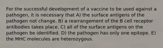 For the successful development of a vaccine to be used against a pathogen, it is necessary that A) the surface antigens of the pathogen not change. B) a rearrangement of the B cell receptor antibodies takes place. C) all of the surface antigens on the pathogen be identified. D) the pathogen has only one epitope. E) the MHC molecules are heterozygous.