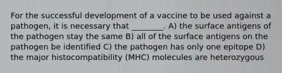 For the successful development of a vaccine to be used against a pathogen, it is necessary that ________. A) the surface antigens of the pathogen stay the same B) all of the surface antigens on the pathogen be identified C) the pathogen has only one epitope D) the major histocompatibility (MHC) molecules are heterozygous