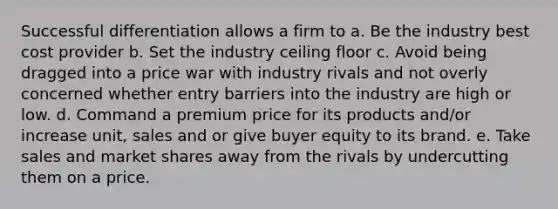 Successful differentiation allows a firm to a. Be the industry best cost provider b. Set the industry ceiling floor c. Avoid being dragged into a price war with industry rivals and not overly concerned whether entry barriers into the industry are high or low. d. Command a premium price for its products and/or increase unit, sales and or give buyer equity to its brand. e. Take sales and market shares away from the rivals by undercutting them on a price.