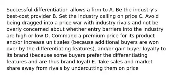 Successful differentiation allows a firm to A. Be the industry's best-cost provider B. Set the industry ceiling on price C. Avoid being dragged into a price war with industry rivals and not be overly concerned about whether entry barriers into the industry are high or low D. Command a premium price for its product and/or increase unit sales (because additional buyers are won over by the differentiating features), and/or gain buyer loyalty to its brand (because some buyers prefer the differentiating features and are thus brand loyal) E. Take sales and market share away from rivals by undercutting them on price