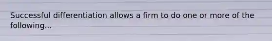 Successful differentiation allows a firm to do one or more of the following...