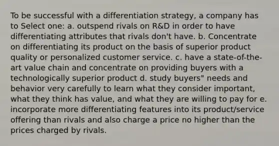 To be successful with a differentiation strategy, a company has to Select one: a. outspend rivals on R&D in order to have differentiating attributes that rivals don't have. b. Concentrate on differentiating its product on the basis of superior product quality or personalized customer service. c. have a state-of-the-art value chain and concentrate on providing buyers with a technologically superior product d. study buyers" needs and behavior very carefully to learn what they consider important, what they think has value, and what they are willing to pay for e. incorporate more differentiating features into its product/service offering than rivals and also charge a price no higher than the prices charged by rivals.