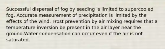 Successful dispersal of fog by seeding is limited to supercooled fog. Accurate measurement of precipitation is limited by the effects of the wind. Frost prevention by air mixing requires that a temperature inversion be present in the air layer near the ground.Water condensation can occur even if the air is not saturated.