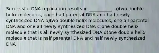 Successful DNA replication results in __________. a)two double helix molecules, each half parental DNA and half newly synthesized DNA b)two double helix molecules, one all parental DNA and one all newly synthesized DNA c)one double helix molecule that is all newly synthesized DNA d)one double helix molecule that is half parental DNA and half newly synthesized DNA