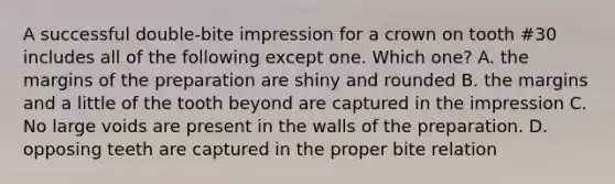 A successful double-bite impression for a crown on tooth #30 includes all of the following except one. Which one? A. the margins of the preparation are shiny and rounded B. the margins and a little of the tooth beyond are captured in the impression C. No large voids are present in the walls of the preparation. D. opposing teeth are captured in the proper bite relation
