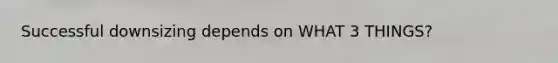 Successful downsizing depends on WHAT 3 THINGS?