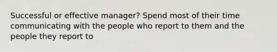 Successful or effective manager? Spend most of their time communicating with the people who report to them and the people they report to