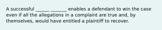 A successful ______ _______ enables a defendant to win the case even if all the allegations in a complaint are true and, by themselves, would have entitled a plaintiff to recover.