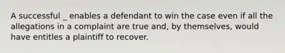 A successful _ enables a defendant to win the case even if all the allegations in a complaint are true and, by themselves, would have entitles a plaintiff to recover.