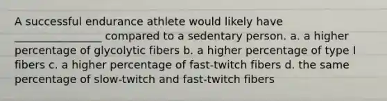 A successful endurance athlete would likely have ________________ compared to a sedentary person. a. a higher percentage of glycolytic fibers b. a higher percentage of type I fibers c. a higher percentage of fast-twitch fibers d. the same percentage of slow-twitch and fast-twitch fibers