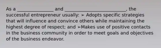 As a ________________ and ___________________________, the successful entrepreneur usually: ➢ Adopts specific strategies that will influence and convince others while maintaining the highest degree of respect; and ➢Makes use of positive contacts in the business community in order to meet goals and objectives of the business endeavor.