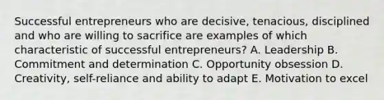 Successful entrepreneurs who are decisive, tenacious, disciplined and who are willing to sacrifice are examples of which characteristic of successful entrepreneurs? A. Leadership B. Commitment and determination C. Opportunity obsession D. Creativity, self-reliance and ability to adapt E. Motivation to excel