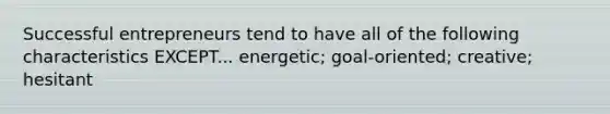 Successful entrepreneurs tend to have all of the following characteristics EXCEPT... energetic; goal-oriented; creative; hesitant