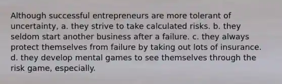 Although successful entrepreneurs are more tolerant of uncertainty, a. they strive to take calculated risks. b. they seldom start another business after a failure. c. they always protect themselves from failure by taking out lots of insurance. d. they develop mental games to see themselves through the risk game, especially.