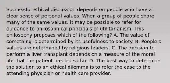 Successful ethical discussion depends on people who have a clear sense of personal values. When a group of people share many of the same values, it may be possible to refer for guidance to philosophical principals of utilitarianism. This philosophy proposes which of the following? A. The value of something is determined by its usefulness to society. B. People's values are determined by religious leaders. C. The decision to perform a liver transplant depends on a measure of the moral life that the patient has led so far. D. The best way to determine the solution to an ethical dilemma is to refer the case to the attending physician or health care provider.