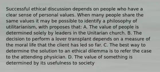 Successful ethical discussion depends on people who have a clear sense of personal values. When many people share the same values it may be possible to identify a philosophy of utilitarianism, with proposes that: A. The value of people is determined solely by leaders in the Unitarian church. B. The decision to perform a lover transplant depends on a measure of the moral life that the client has led so far. C. The best way to determine the solution to an ethical dilemma is to refer the case to the attending physician. D. The value of something is determined by its usefulness to society