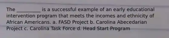 The __________ is a successful example of an early educational intervention program that meets the incomes and ethnicity of African Americans. a. FASD Project b. Carolina Abecedarian Project c. Carolina Task Force d. Head Start Program