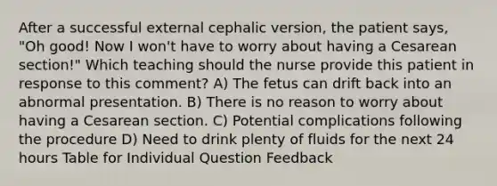 After a successful external cephalic version, the patient says, "Oh good! Now I won't have to worry about having a Cesarean section!" Which teaching should the nurse provide this patient in response to this comment? A) The fetus can drift back into an abnormal presentation. B) There is no reason to worry about having a Cesarean section. C) Potential complications following the procedure D) Need to drink plenty of fluids for the next 24 hours Table for Individual Question Feedback