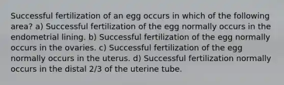 Successful fertilization of an egg occurs in which of the following area? a) Successful fertilization of the egg normally occurs in the endometrial lining. b) Successful fertilization of the egg normally occurs in the ovaries. c) Successful fertilization of the egg normally occurs in the uterus. d) Successful fertilization normally occurs in the distal 2/3 of the uterine tube.