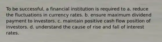 To be successful, a financial institution is required to a. reduce the fluctuations in currency rates. b. ensure maximum dividend payment to investors. c. maintain positive cash flow position of investors. d. understand the cause of rise and fall of interest rates.