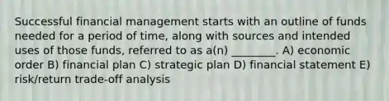 Successful financial management starts with an outline of funds needed for a period of time, along with sources and intended uses of those funds, referred to as a(n) ________. A) economic order B) financial plan C) strategic plan D) financial statement E) risk/return trade-off analysis