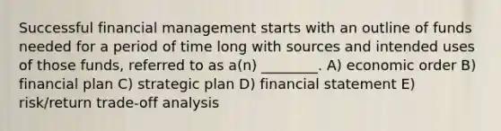 Successful financial management starts with an outline of funds needed for a period of time long with sources and intended uses of those funds, referred to as a(n) ________. A) economic order B) financial plan C) strategic plan D) financial statement E) risk/return trade-off analysis