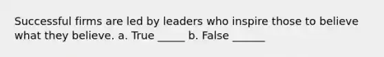 Successful firms are led by leaders who inspire those to believe what they believe. a. True _____ b. False ______