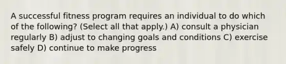 A successful fitness program requires an individual to do which of the following? (Select all that apply.) A) consult a physician regularly B) adjust to changing goals and conditions C) exercise safely D) continue to make progress