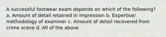 A successful footwear exam depends on which of the following? a. Amount of detail retained in impression b. Expertise/ methodology of examiner c. Amount of detail recovered from crime scene d. All of the above