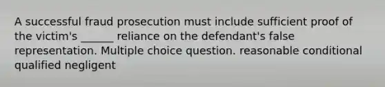 A successful fraud prosecution must include sufficient proof of the victim's ______ reliance on the defendant's false representation. Multiple choice question. reasonable conditional qualified negligent