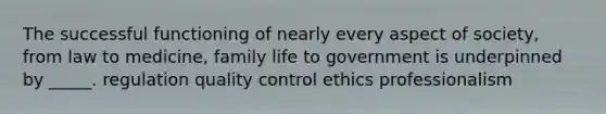 The successful functioning of nearly every aspect of society, from law to medicine, family life to government is underpinned by _____. regulation quality control ethics professionalism