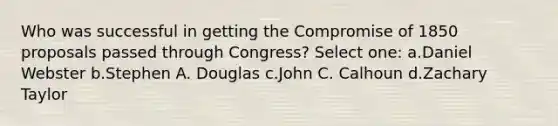 Who was successful in getting the Compromise of 1850 proposals passed through Congress? Select one: a.Daniel Webster b.Stephen A. Douglas c.John C. Calhoun d.Zachary Taylor