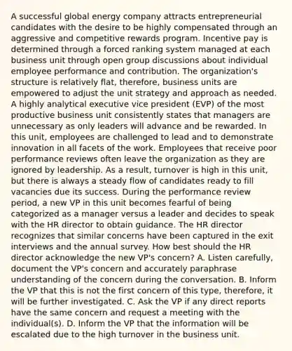 A successful global energy company attracts entrepreneurial candidates with the desire to be highly compensated through an aggressive and competitive rewards program. Incentive pay is determined through a forced ranking system managed at each business unit through open group discussions about individual employee performance and contribution. The organization's structure is relatively flat, therefore, business units are empowered to adjust the unit strategy and approach as needed. A highly analytical executive vice president (EVP) of the most productive business unit consistently states that managers are unnecessary as only leaders will advance and be rewarded. In this unit, employees are challenged to lead and to demonstrate innovation in all facets of the work. Employees that receive poor performance reviews often leave the organization as they are ignored by leadership. As a result, turnover is high in this unit, but there is always a steady flow of candidates ready to fill vacancies due its success. During the performance review period, a new VP in this unit becomes fearful of being categorized as a manager versus a leader and decides to speak with the HR director to obtain guidance. The HR director recognizes that similar concerns have been captured in the exit interviews and the annual survey. How best should the HR director acknowledge the new VP's concern? A. Listen carefully, document the VP's concern and accurately paraphrase understanding of the concern during the conversation. B. Inform the VP that this is not the first concern of this type, therefore, it will be further investigated. C. Ask the VP if any direct reports have the same concern and request a meeting with the individual(s). D. Inform the VP that the information will be escalated due to the high turnover in the business unit.