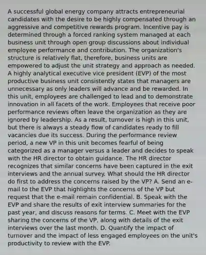 A successful global energy company attracts entrepreneurial candidates with the desire to be highly compensated through an aggressive and competitive rewards program. Incentive pay is determined through a forced ranking system managed at each business unit through open group discussions about individual employee performance and contribution. The organization's structure is relatively flat, therefore, business units are empowered to adjust the unit strategy and approach as needed. A highly analytical executive vice president (EVP) of the most productive business unit consistently states that managers are unnecessary as only leaders will advance and be rewarded. In this unit, employees are challenged to lead and to demonstrate innovation in all facets of the work. Employees that receive poor performance reviews often leave the organization as they are ignored by leadership. As a result, turnover is high in this unit, but there is always a steady flow of candidates ready to fill vacancies due its success. During the performance review period, a new VP in this unit becomes fearful of being categorized as a manager versus a leader and decides to speak with the HR director to obtain guidance. The HR director recognizes that similar concerns have been captured in the exit interviews and the annual survey. What should the HR director do first to address the concerns raised by the VP? A. Send an e-mail to the EVP that highlights the concerns of the VP but request that the e-mail remain confidential. B. Speak with the EVP and share the results of exit interview summaries for the past year, and discuss reasons for terms. C. Meet with the EVP sharing the concerns of the VP, along with details of the exit interviews over the last month. D. Quantify the impact of turnover and the impact of less engaged employees on the unit's productivity to review with the EVP.