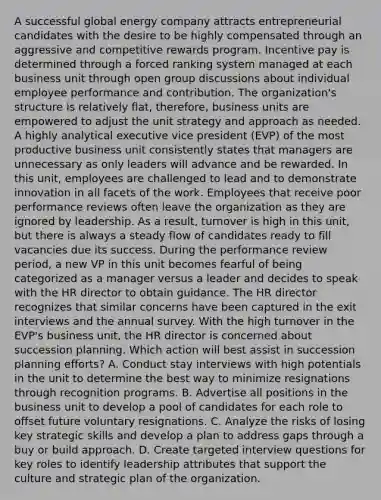 A successful global energy company attracts entrepreneurial candidates with the desire to be highly compensated through an aggressive and competitive rewards program. Incentive pay is determined through a forced ranking system managed at each business unit through open group discussions about individual employee performance and contribution. The organization's structure is relatively flat, therefore, business units are empowered to adjust the unit strategy and approach as needed. A highly analytical executive vice president (EVP) of the most productive business unit consistently states that managers are unnecessary as only leaders will advance and be rewarded. In this unit, employees are challenged to lead and to demonstrate innovation in all facets of the work. Employees that receive poor performance reviews often leave the organization as they are ignored by leadership. As a result, turnover is high in this unit, but there is always a steady flow of candidates ready to fill vacancies due its success. During the performance review period, a new VP in this unit becomes fearful of being categorized as a manager versus a leader and decides to speak with the HR director to obtain guidance. The HR director recognizes that similar concerns have been captured in the exit interviews and the annual survey. With the high turnover in the EVP's business unit, the HR director is concerned about succession planning. Which action will best assist in succession planning efforts? A. Conduct stay interviews with high potentials in the unit to determine the best way to minimize resignations through recognition programs. B. Advertise all positions in the business unit to develop a pool of candidates for each role to offset future voluntary resignations. C. Analyze the risks of losing key strategic skills and develop a plan to address gaps through a buy or build approach. D. Create targeted interview questions for key roles to identify leadership attributes that support the culture and strategic plan of the organization.