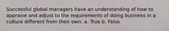 Successful global managers have an understanding of how to appraise and adjust to the requirements of doing business in a culture different from their own. a. True b. False