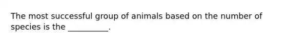 The most successful group of animals based on the number of species is the __________.