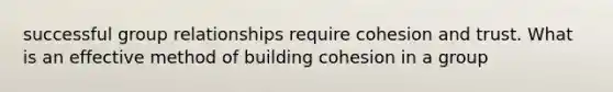 successful group relationships require cohesion and trust. What is an effective method of building cohesion in a group