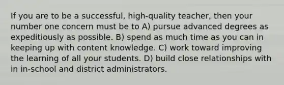 If you are to be a successful, high-quality teacher, then your number one concern must be to A) pursue advanced degrees as expeditiously as possible. B) spend as much time as you can in keeping up with content knowledge. C) work toward improving the learning of all your students. D) build close relationships with in in-school and district administrators.