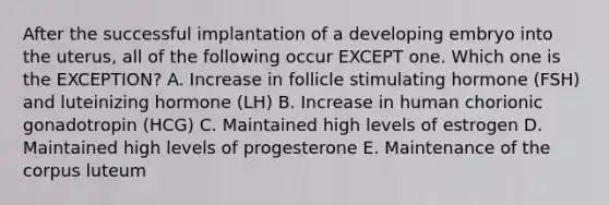 After the successful implantation of a developing embryo into the uterus, all of the following occur EXCEPT one. Which one is the EXCEPTION? A. Increase in follicle stimulating hormone (FSH) and luteinizing hormone (LH) B. Increase in human chorionic gonadotropin (HCG) C. Maintained high levels of estrogen D. Maintained high levels of progesterone E. Maintenance of the corpus luteum