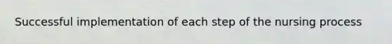 Successful implementation of each step of the nursing process