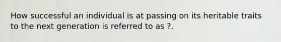 How successful an individual is at passing on its heritable traits to the next generation is referred to as ?.