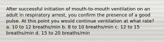 After successful initiation of mouth-to-mouth ventilation on an adult in respiratory arrest, you confirm the presence of a good pulse. At this point you would continue ventilation at what rate? a. 10 to 12 breaths/min b. 8 to 10 breaths/min c. 12 to 15 breaths/min d. 15 to 20 breaths/min