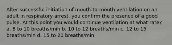 After successful initiation of mouth-to-mouth ventilation on an adult in respiratory arrest, you confirm the presence of a good pulse. At this point you would continue ventilation at what rate? a. 8 to 10 breaths/min b. 10 to 12 breaths/min c. 12 to 15 breaths/min d. 15 to 20 breaths/min