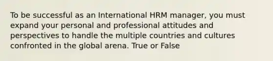 To be successful as an International HRM manager, you must expand your personal and professional attitudes and perspectives to handle the multiple countries and cultures confronted in the global arena. True or False