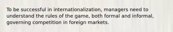 To be successful in internationalization, managers need to understand the rules of the game, both formal and informal, governing competition in foreign markets.