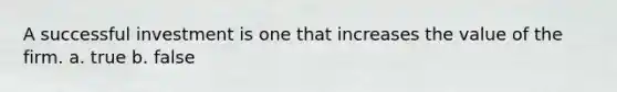 A successful investment is one that increases the value of the firm. a. true b. false